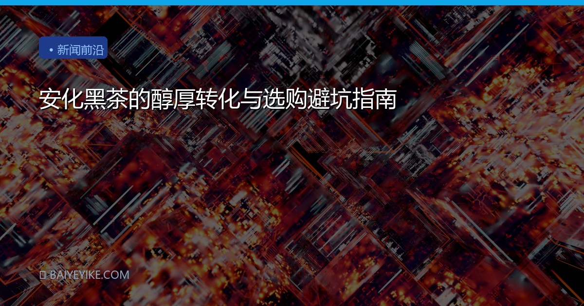 安化黑茶的醇厚转化与选购避坑指南