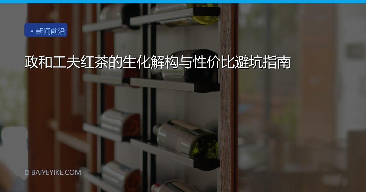 政和工夫红茶的生化解构与性价比避坑指南